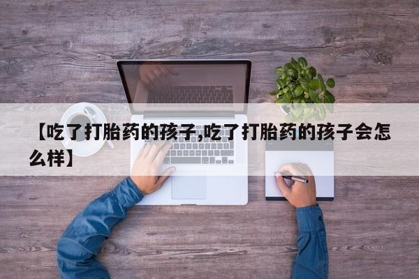打胎药专卖微信方式【吃了打胎药的孩子,吃了打胎药的孩子会怎么样】