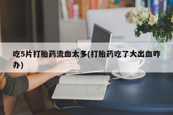 打胎药专卖微信方式吃5片打胎药流血太多(打胎药吃了大出血咋办)