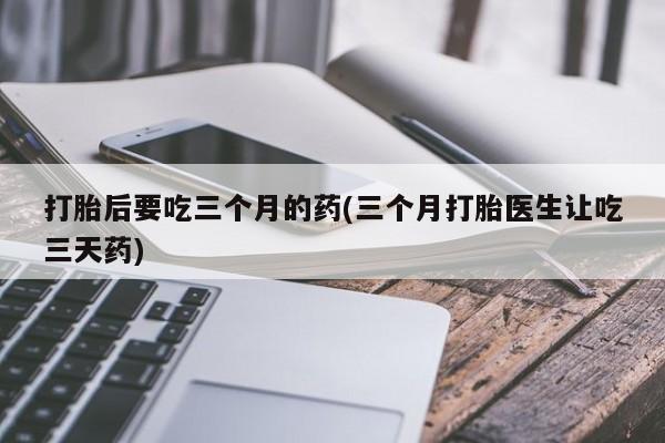 打胎药专卖微信方式打胎后要吃三个月的药(三个月打胎医生让吃三天药)